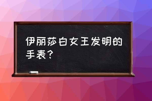 伊丽莎白手表 伊丽莎白女王发明的手表？