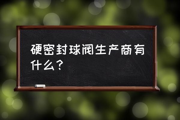 滴灌球阀厂家 硬密封球阀生产商有什么？