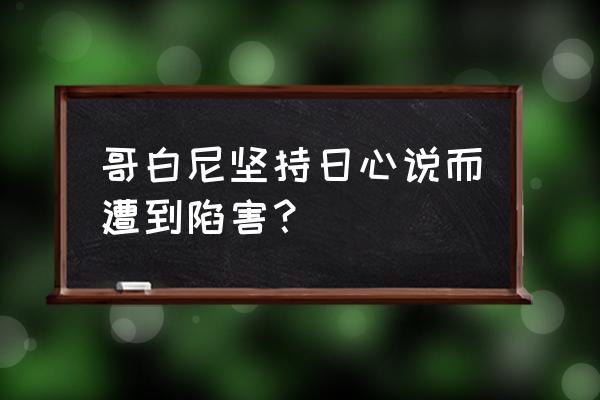 哥白尼发现日心说的遭遇 哥白尼坚持日心说而遭到陷害？