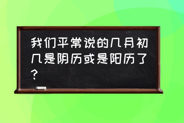 请问今天是阴历几月初几 我们平常说的几月初几是阴历或是阳历了？