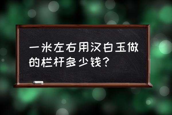 重庆汉白玉栏杆 一米左右用汉白玉做的栏杆多少钱？