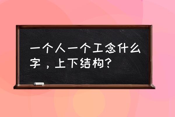 一个人加一个工念什么字 一个人一个工念什么字，上下结构？