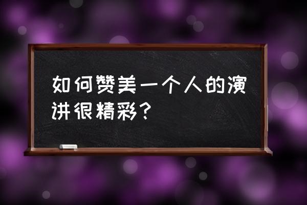 形容一个人演讲的精彩 如何赞美一个人的演讲很精彩？