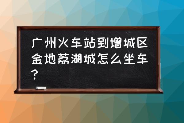 广州新塘金地荔湖城 广州火车站到增城区金地荔湖城怎么坐车？