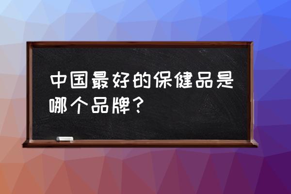 保健品品牌排行榜前十位 中国最好的保健品是哪个品牌？