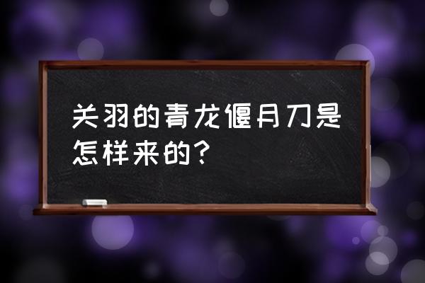 青龙偃月刀是谁打造的 关羽的青龙偃月刀是怎样来的？