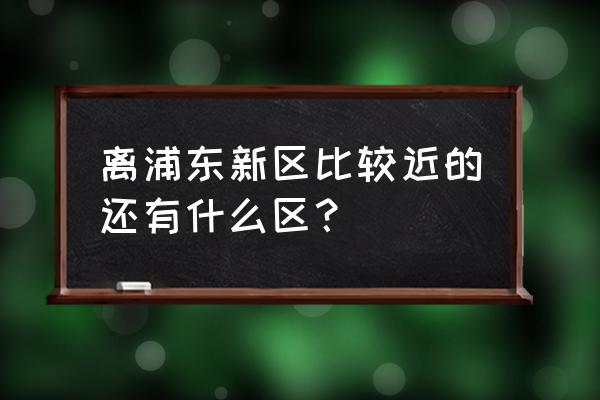 上海市浦东新区离哪个区近 离浦东新区比较近的还有什么区？