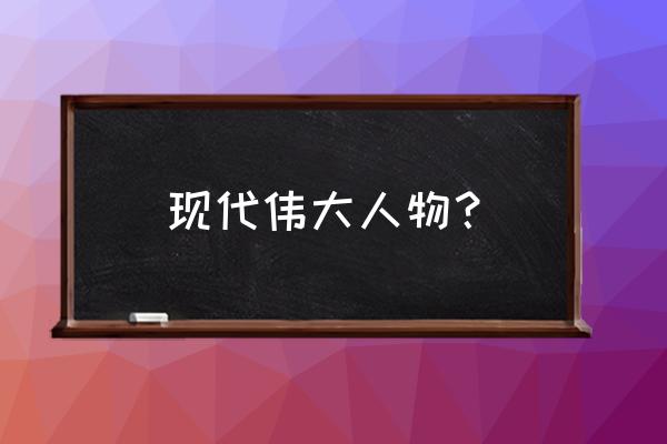 中国伟人简介 现代伟大人物？