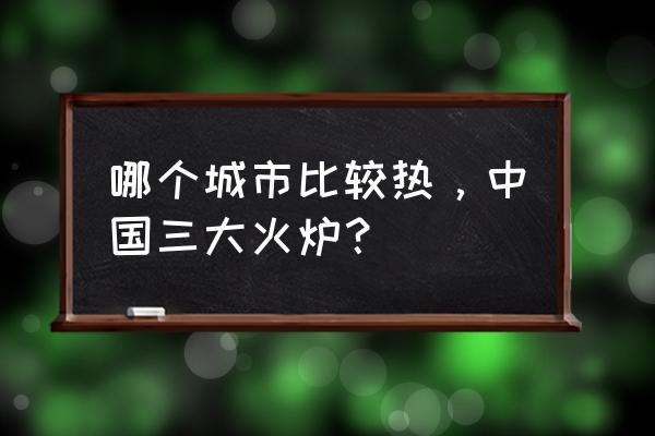 中国最热的三大火炉 哪个城市比较热，中国三大火炉？