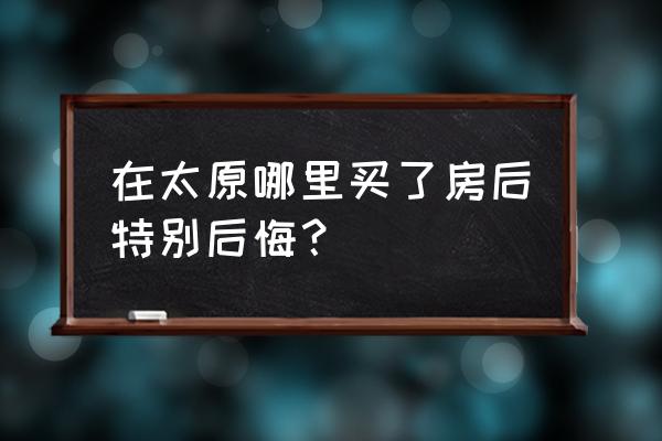 平博士密码原版 在太原哪里买了房后特别后悔？