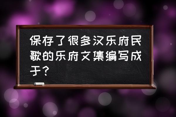 汉乐府民歌有哪些 保存了很多汉乐府民歌的乐府文集编写成于？