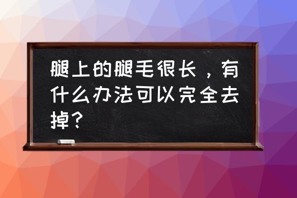 怎样彻底去除腿上的毛 腿上的腿毛很长，有什么办法可以完全去掉？