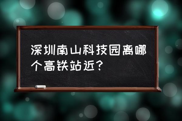 南山科技园附近地铁站 深圳南山科技园离哪个高铁站近？