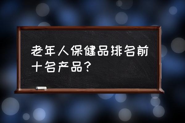 老年人营养品排行榜 老年人保健品排名前十名产品？