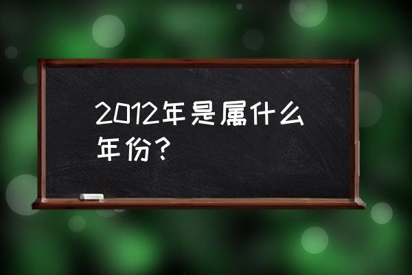 2012年属于什么年 2012年是属什么年份？