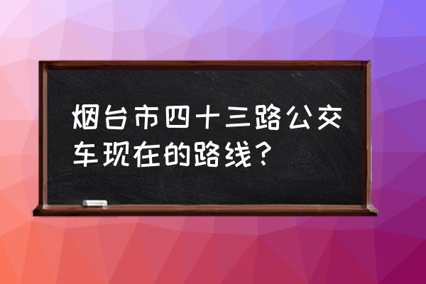 43公交车路线查询 烟台市四十三路公交车现在的路线？