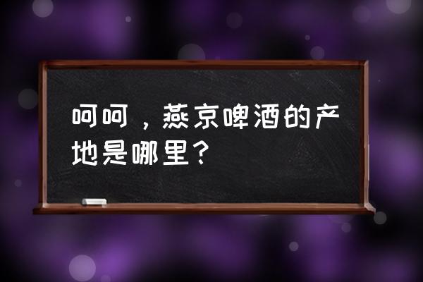 北京有几个燕京啤酒厂 呵呵，燕京啤酒的产地是哪里？