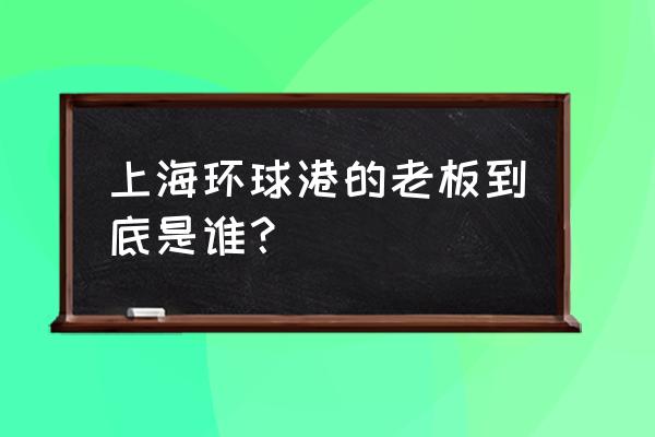 上海月星环球港 上海环球港的老板到底是谁？