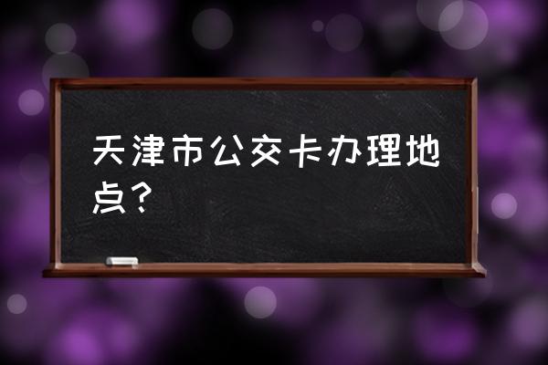 天津城市一卡通在哪办 天津市公交卡办理地点？