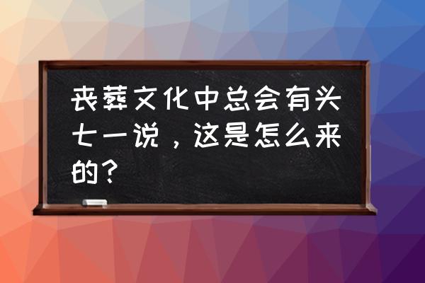 为什么会有头七意义是什么 丧葬文化中总会有头七一说，这是怎么来的？