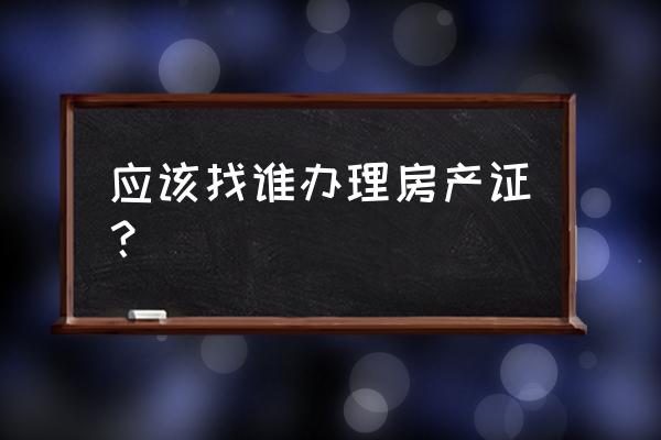 房产证在哪个部门办理 应该找谁办理房产证？