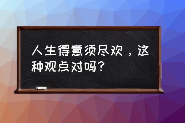 人生得意须尽欢后1020 人生得意须尽欢，这种观点对吗？