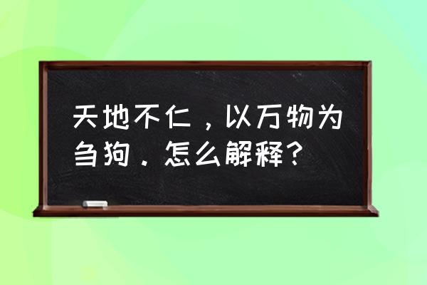 天地不仁视天下为刍狗 天地不仁，以万物为刍狗。怎么解释？