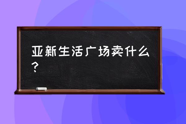 亚新生活广场地址 亚新生活广场卖什么？