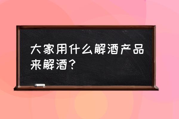 有什么东西可以解酒吗 大家用什么解酒产品来解酒？