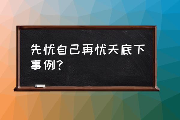 先忧天下之忧而忧的事例 先忧自己再忧天底下事例？