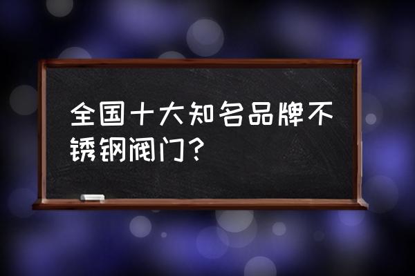 不锈钢阀门厂家排名 全国十大知名品牌不锈钢阀门？