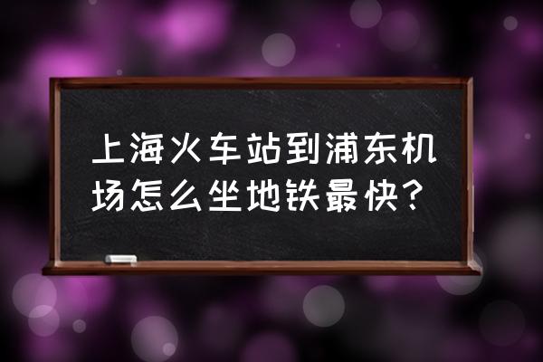 上海火车站到浦东机场最快 上海火车站到浦东机场怎么坐地铁最快？