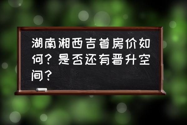 湖南吉首怎么样 湖南湘西吉首房价如何？是否还有晋升空间？