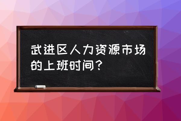 武进人力资源 武进区人力资源市场的上班时间？