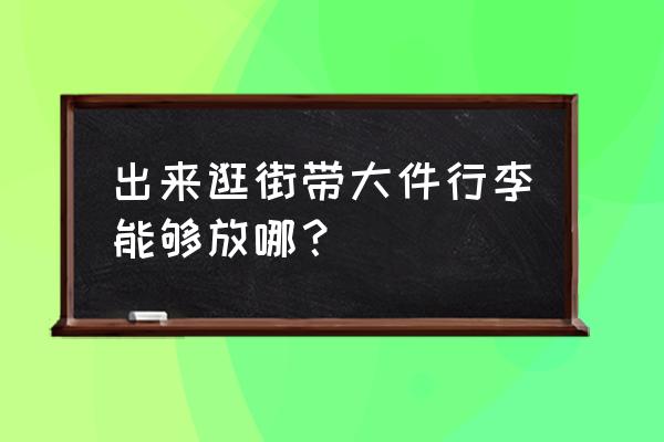 寄存大件行李 出来逛街带大件行李能够放哪？