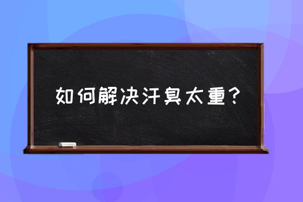 怎么解决身上的汗臭 如何解决汗臭太重？