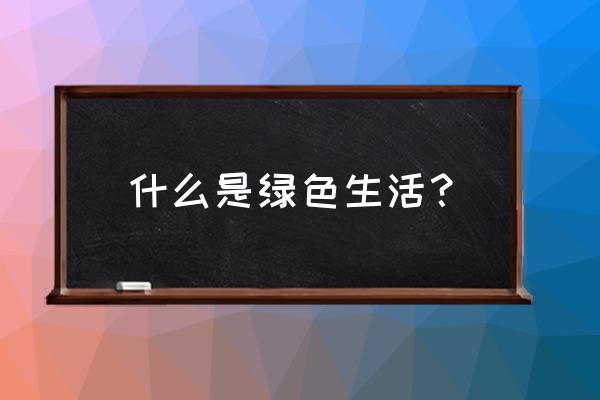 倡导绿色生活内容 什么是绿色生活？