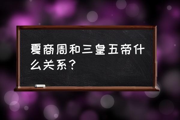 三皇五帝夏商周代表啥 夏商周和三皇五帝什么关系？