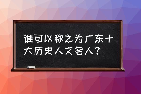 广东文化代表 谁可以称之为广东十大历史人文名人？