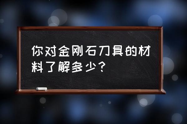 金刚石刀具种类 你对金刚石刀具的材料了解多少？