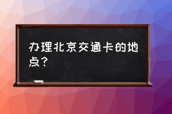 北京公交卡办理地点 办理北京交通卡的地点？