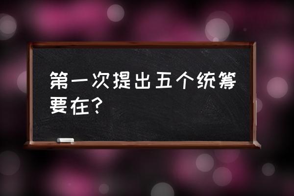 五个统筹的内容 第一次提出五个统筹要在？