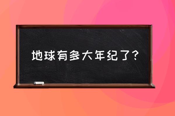 地球的年龄约有多少年 地球有多大年纪了？