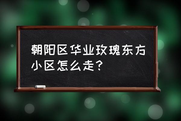 华业东方玫瑰属于哪个区 朝阳区华业玫瑰东方小区怎么走？