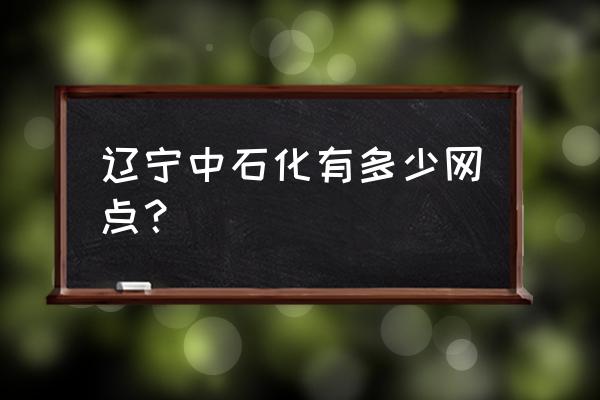 辽阳石化车站 辽宁中石化有多少网点？