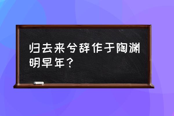 归去来兮辞》作于陶渊明 归去来兮辞作于陶渊明早年？