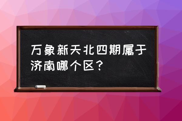 济南万象新天四区 万象新天北四期属于济南哪个区？