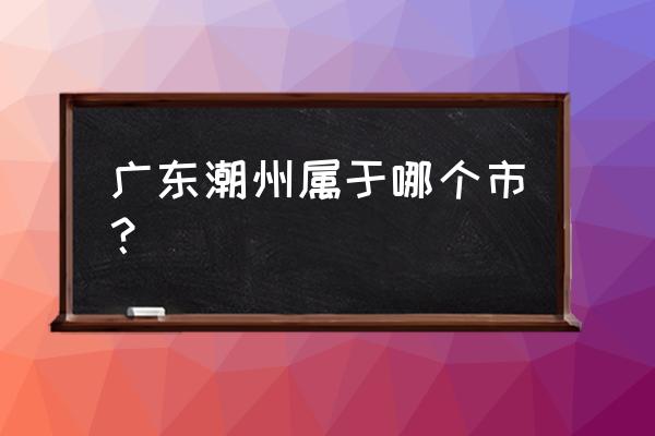 广东潮州属于哪个市 广东潮州属于哪个市？