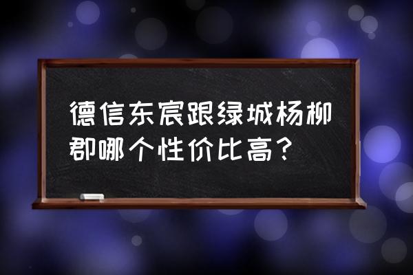 哈尔滨绿城杨柳郡 德信东宸跟绿城杨柳郡哪个性价比高？