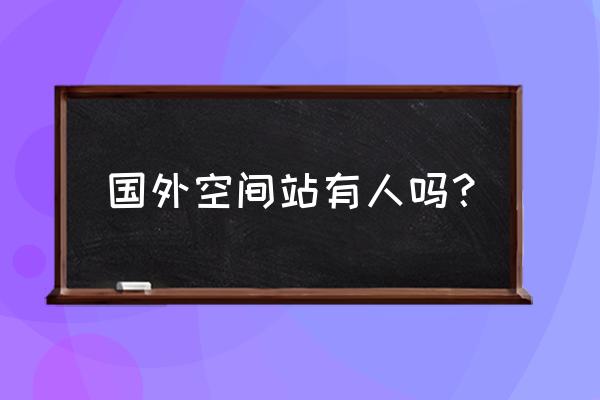 国际空间站现在还有人吗 国外空间站有人吗？